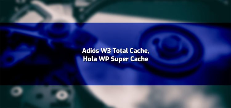 Cmbiando a WP Super Cache. Una solución tras fallos y problemas con W3 total Cache